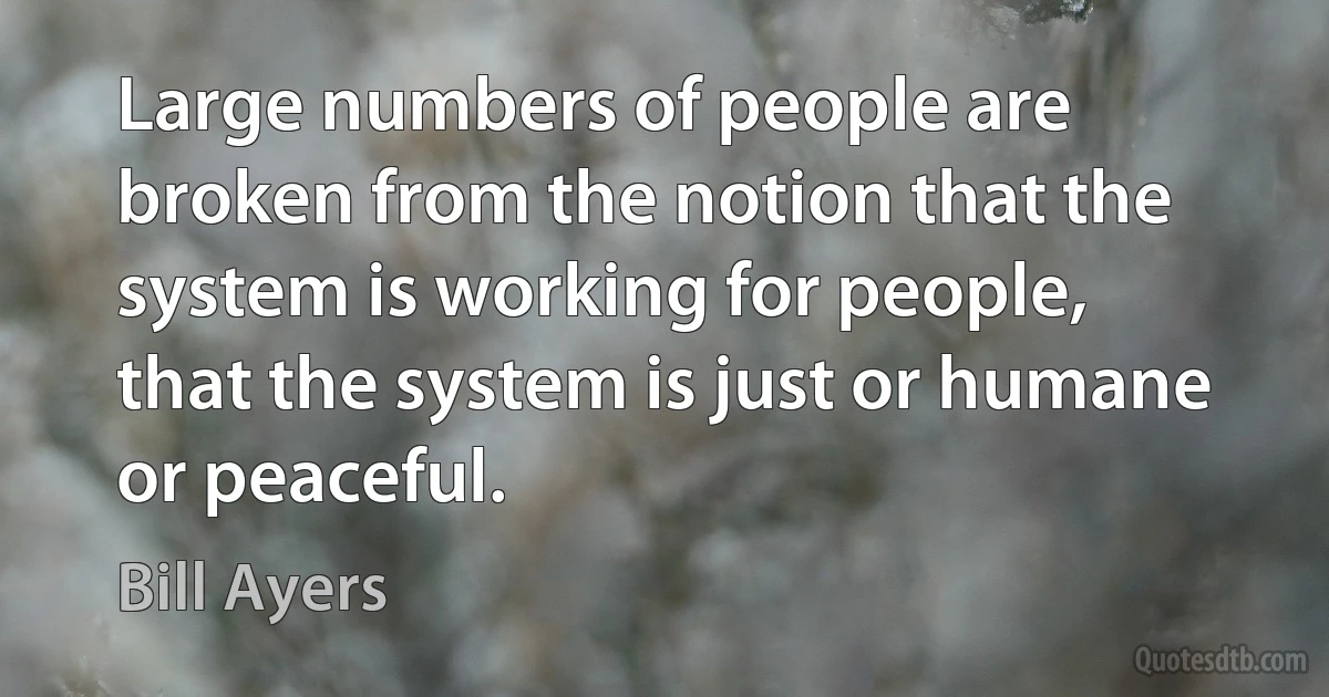 Large numbers of people are broken from the notion that the system is working for people, that the system is just or humane or peaceful. (Bill Ayers)