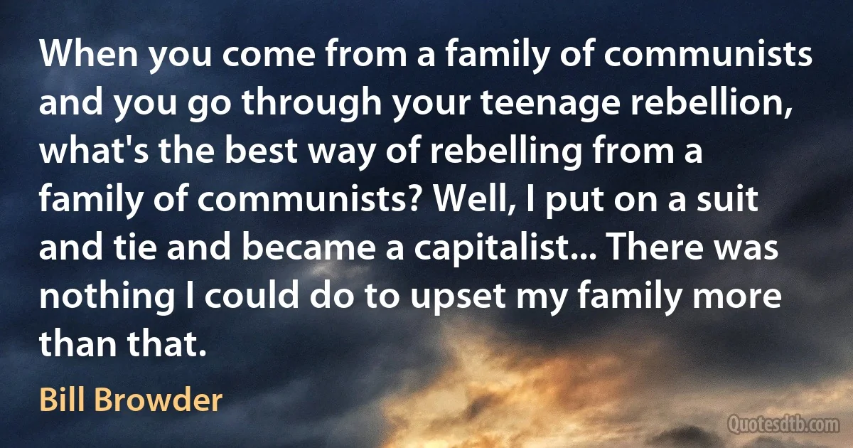 When you come from a family of communists and you go through your teenage rebellion, what's the best way of rebelling from a family of communists? Well, I put on a suit and tie and became a capitalist... There was nothing I could do to upset my family more than that. (Bill Browder)