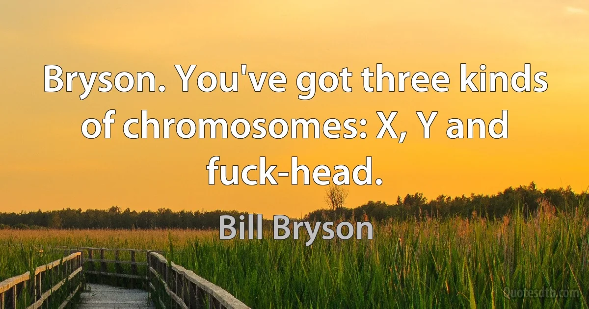 Bryson. You've got three kinds of chromosomes: X, Y and fuck-head. (Bill Bryson)