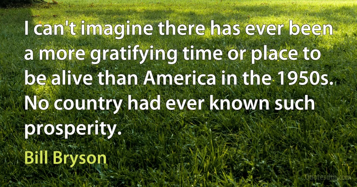 I can't imagine there has ever been a more gratifying time or place to be alive than America in the 1950s. No country had ever known such prosperity. (Bill Bryson)