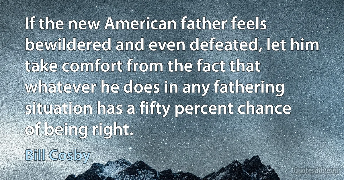 If the new American father feels bewildered and even defeated, let him take comfort from the fact that whatever he does in any fathering situation has a fifty percent chance of being right. (Bill Cosby)