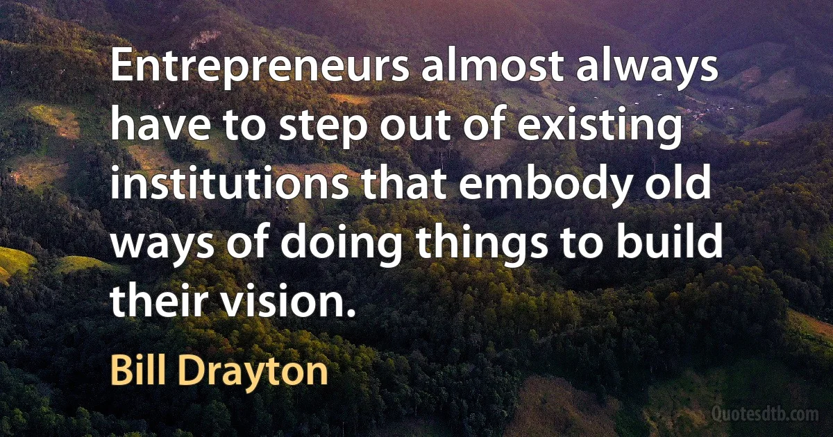 Entrepreneurs almost always have to step out of existing institutions that embody old ways of doing things to build their vision. (Bill Drayton)