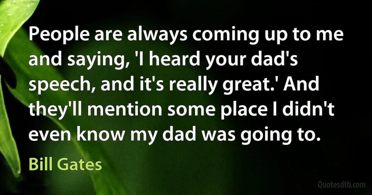 People are always coming up to me and saying, 'I heard your dad's speech, and it's really great.' And they'll mention some place I didn't even know my dad was going to. (Bill Gates)