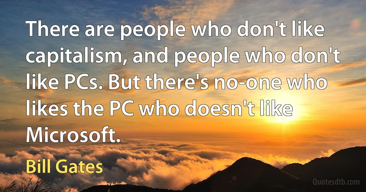 There are people who don't like capitalism, and people who don't like PCs. But there's no-one who likes the PC who doesn't like Microsoft. (Bill Gates)