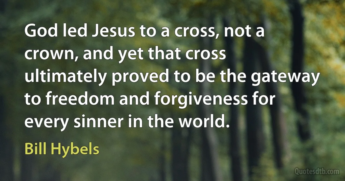 God led Jesus to a cross, not a crown, and yet that cross ultimately proved to be the gateway to freedom and forgiveness for every sinner in the world. (Bill Hybels)