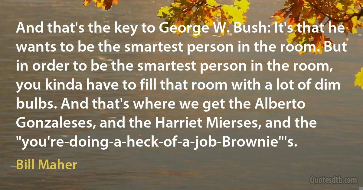 And that's the key to George W. Bush: It's that he wants to be the smartest person in the room. But in order to be the smartest person in the room, you kinda have to fill that room with a lot of dim bulbs. And that's where we get the Alberto Gonzaleses, and the Harriet Mierses, and the "you're-doing-a-heck-of-a-job-Brownie"'s. (Bill Maher)