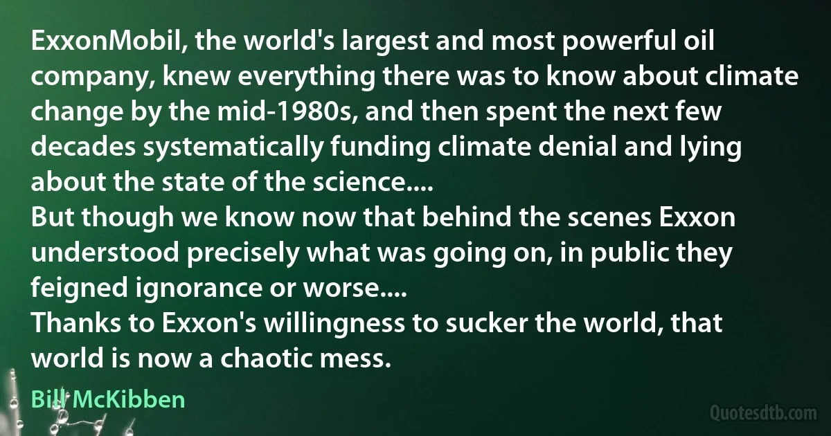 ExxonMobil, the world's largest and most powerful oil company, knew everything there was to know about climate change by the mid-1980s, and then spent the next few decades systematically funding climate denial and lying about the state of the science....
But though we know now that behind the scenes Exxon understood precisely what was going on, in public they feigned ignorance or worse....
Thanks to Exxon's willingness to sucker the world, that world is now a chaotic mess. (Bill McKibben)