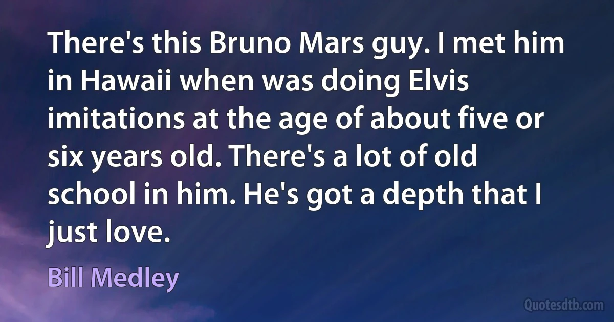 There's this Bruno Mars guy. I met him in Hawaii when was doing Elvis imitations at the age of about five or six years old. There's a lot of old school in him. He's got a depth that I just love. (Bill Medley)