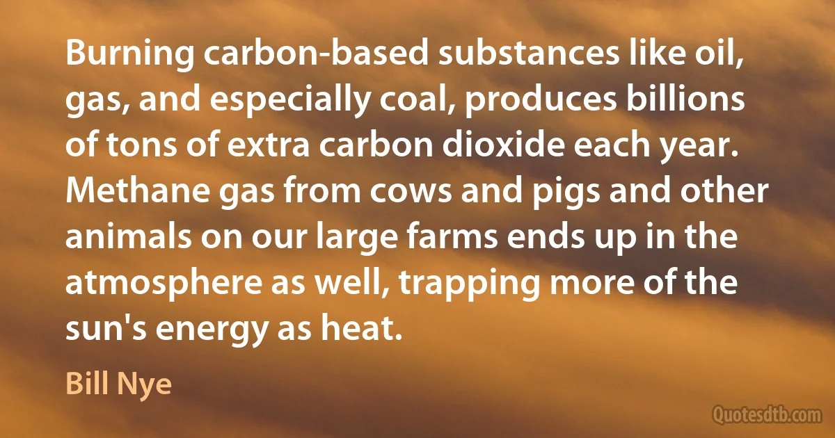 Burning carbon-based substances like oil, gas, and especially coal, produces billions of tons of extra carbon dioxide each year. Methane gas from cows and pigs and other animals on our large farms ends up in the atmosphere as well, trapping more of the sun's energy as heat. (Bill Nye)