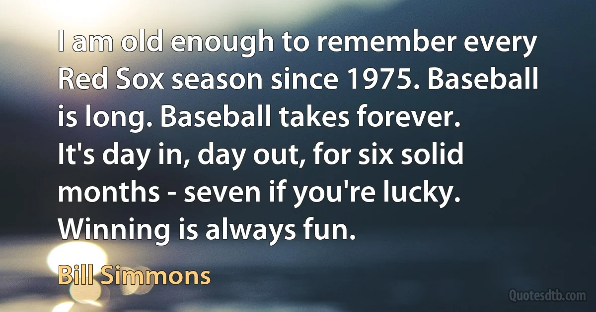 I am old enough to remember every Red Sox season since 1975. Baseball is long. Baseball takes forever. It's day in, day out, for six solid months - seven if you're lucky. Winning is always fun. (Bill Simmons)