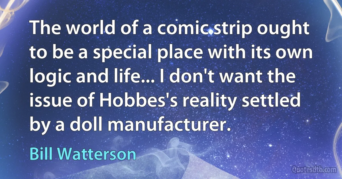 The world of a comic strip ought to be a special place with its own logic and life... I don't want the issue of Hobbes's reality settled by a doll manufacturer. (Bill Watterson)