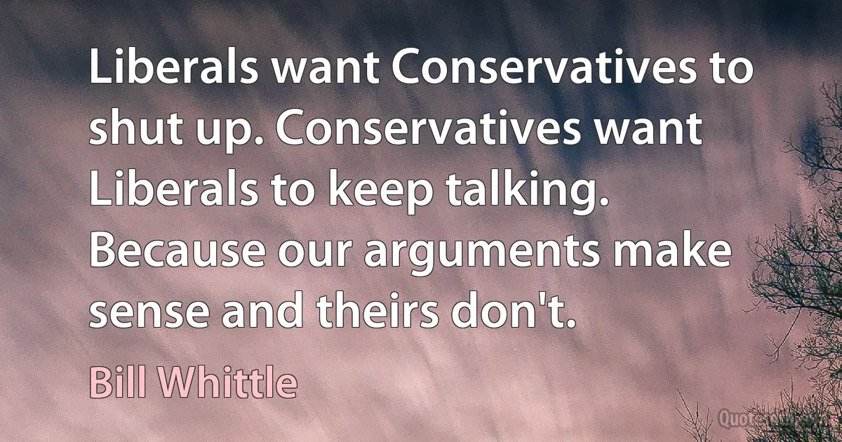 Liberals want Conservatives to shut up. Conservatives want Liberals to keep talking. Because our arguments make sense and theirs don't. (Bill Whittle)