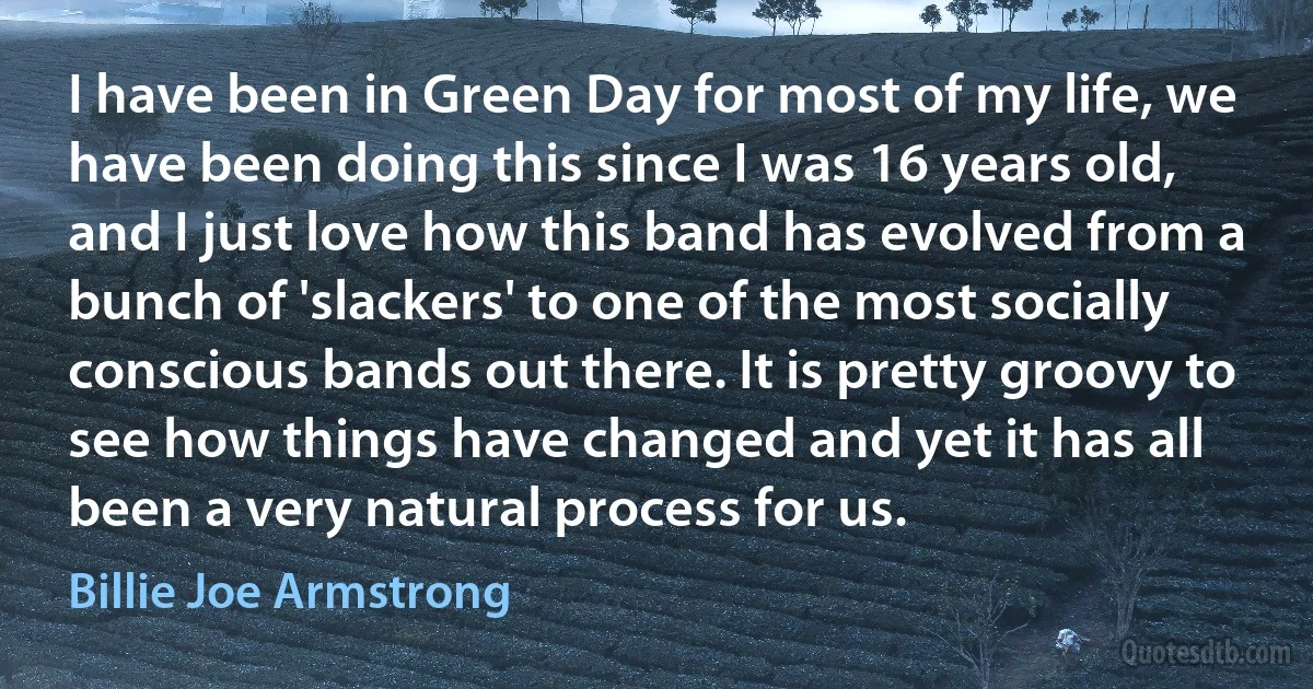 I have been in Green Day for most of my life, we have been doing this since I was 16 years old, and I just love how this band has evolved from a bunch of 'slackers' to one of the most socially conscious bands out there. It is pretty groovy to see how things have changed and yet it has all been a very natural process for us. (Billie Joe Armstrong)