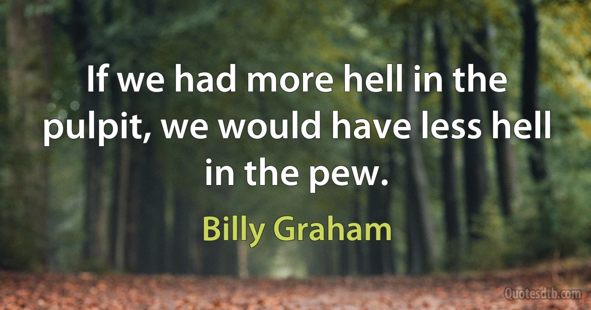 If we had more hell in the pulpit, we would have less hell in the pew. (Billy Graham)