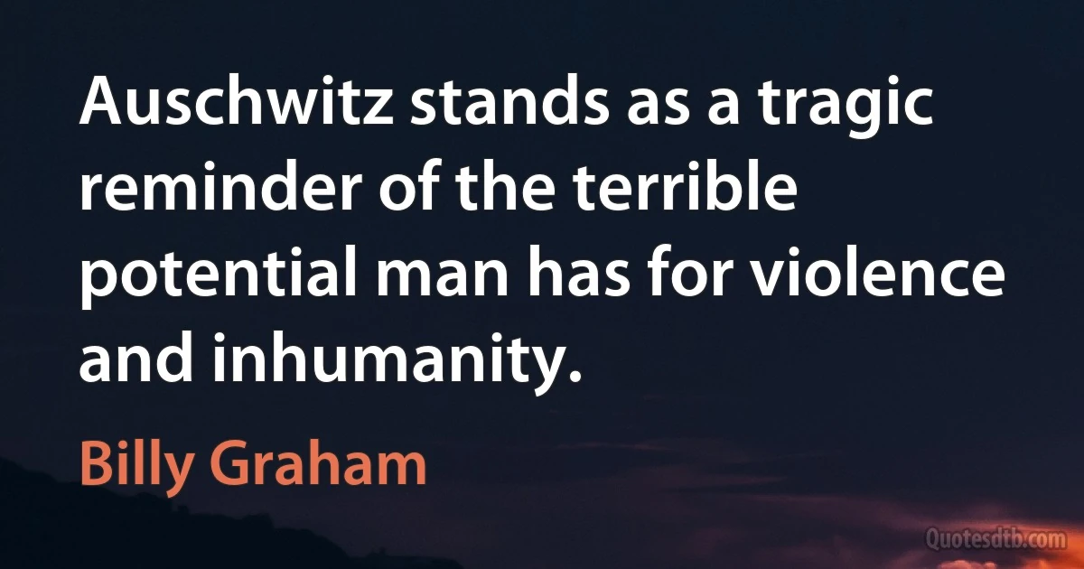 Auschwitz stands as a tragic reminder of the terrible potential man has for violence and inhumanity. (Billy Graham)