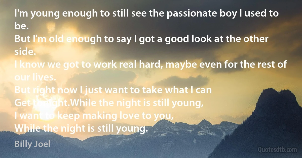 I'm young enough to still see the passionate boy I used to be.
But I'm old enough to say I got a good look at the other side.
I know we got to work real hard, maybe even for the rest of our lives.
But right now I just want to take what I can
Get tonight.While the night is still young,
I want to keep making love to you,
While the night is still young. (Billy Joel)