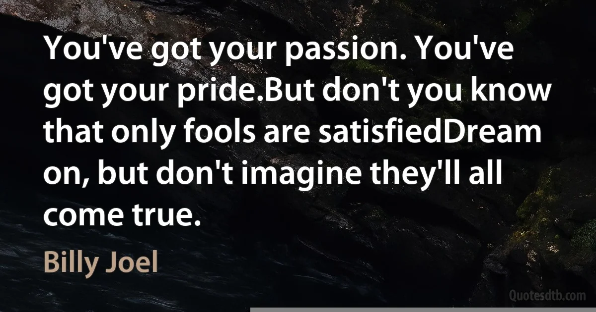 You've got your passion. You've got your pride.But don't you know that only fools are satisfiedDream on, but don't imagine they'll all come true. (Billy Joel)