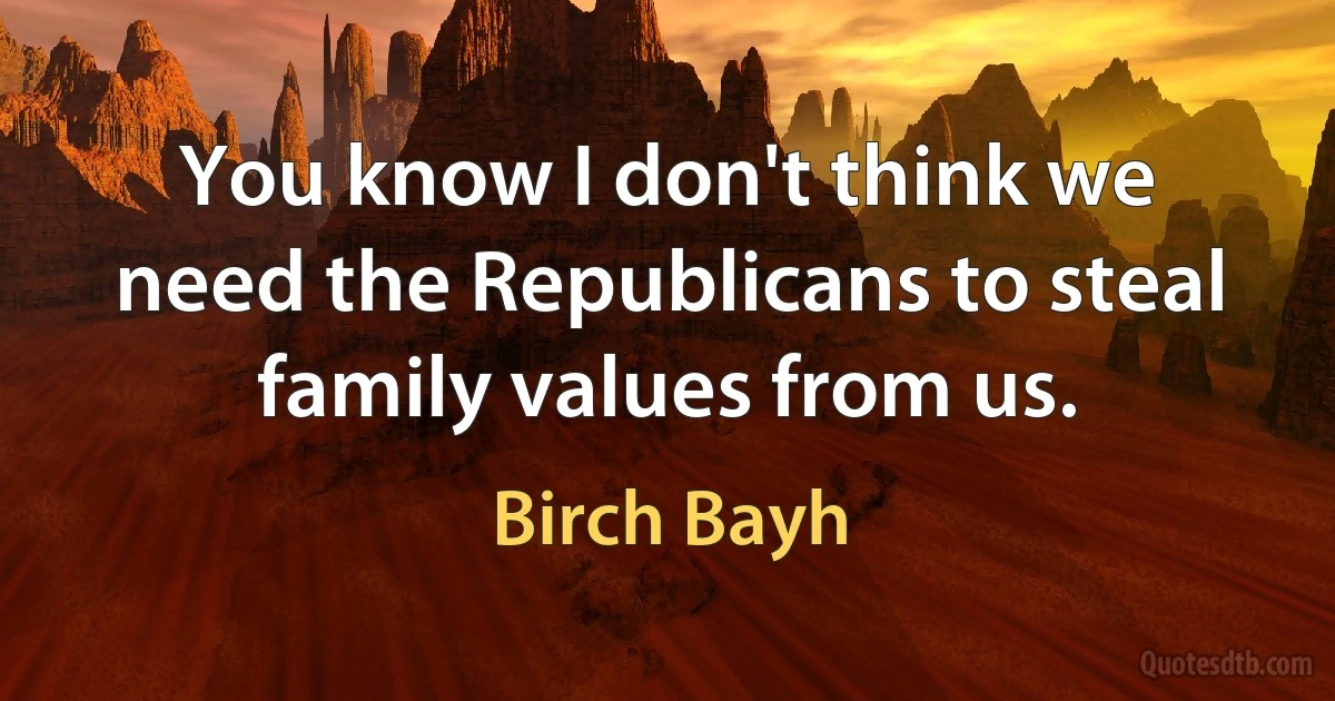 You know I don't think we need the Republicans to steal family values from us. (Birch Bayh)