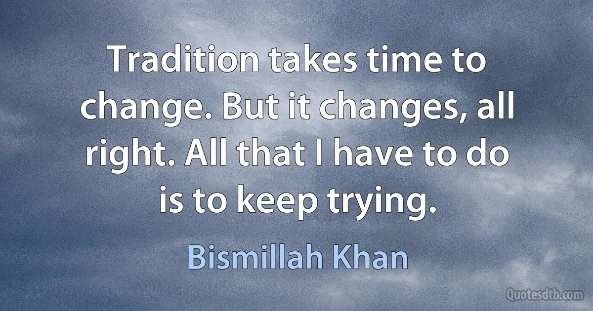 Tradition takes time to change. But it changes, all right. All that I have to do is to keep trying. (Bismillah Khan)