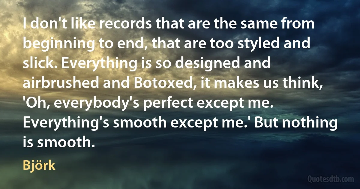 I don't like records that are the same from beginning to end, that are too styled and slick. Everything is so designed and airbrushed and Botoxed, it makes us think, 'Oh, everybody's perfect except me. Everything's smooth except me.' But nothing is smooth. (Björk)