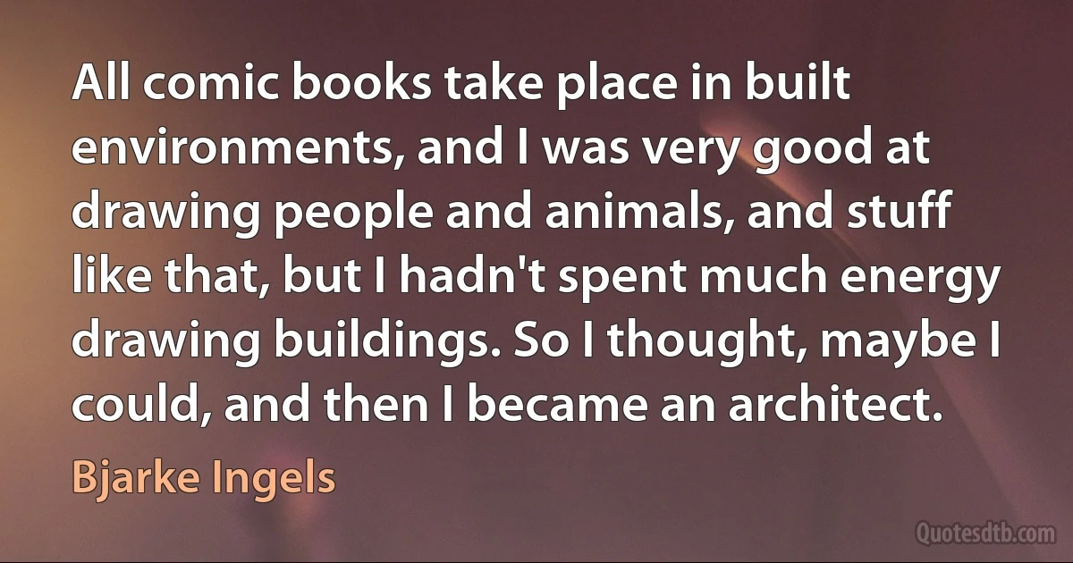 All comic books take place in built environments, and I was very good at drawing people and animals, and stuff like that, but I hadn't spent much energy drawing buildings. So I thought, maybe I could, and then I became an architect. (Bjarke Ingels)