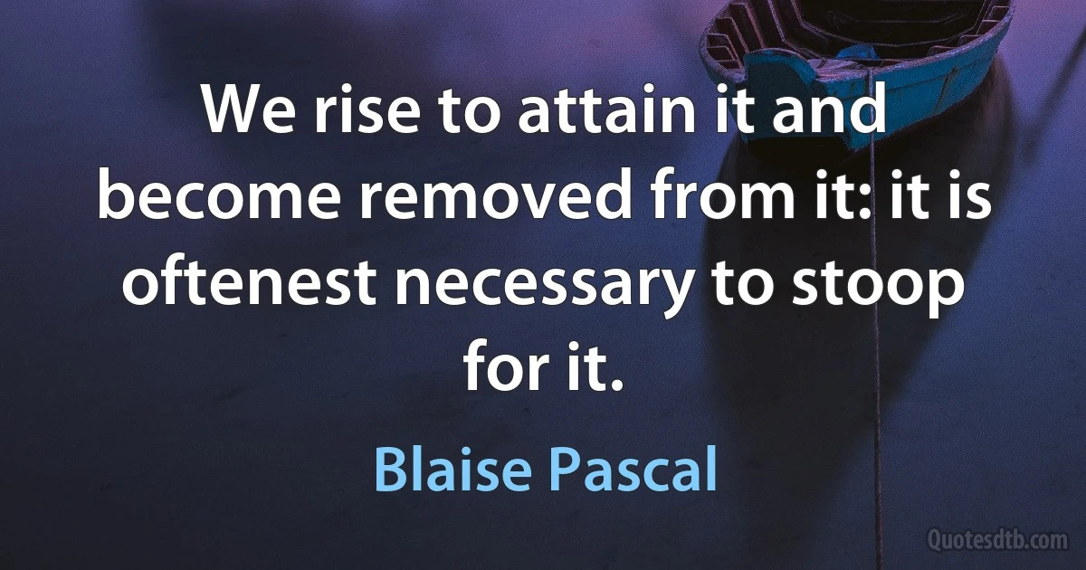 We rise to attain it and become removed from it: it is oftenest necessary to stoop for it. (Blaise Pascal)