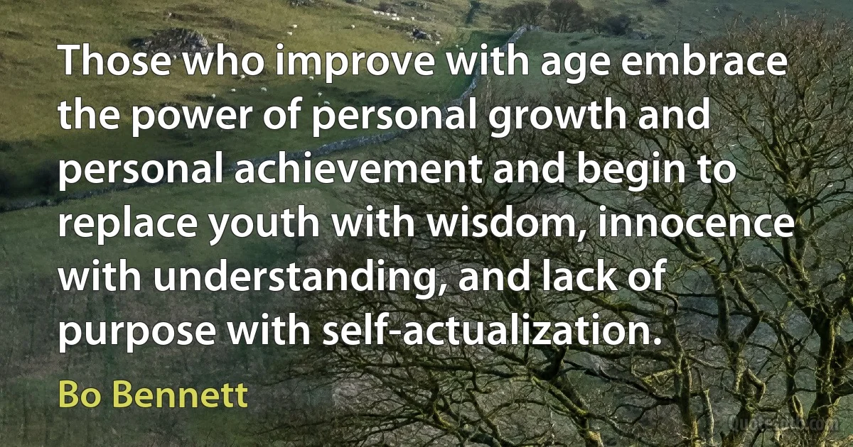 Those who improve with age embrace the power of personal growth and personal achievement and begin to replace youth with wisdom, innocence with understanding, and lack of purpose with self-actualization. (Bo Bennett)