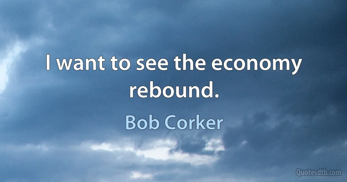 I want to see the economy rebound. (Bob Corker)