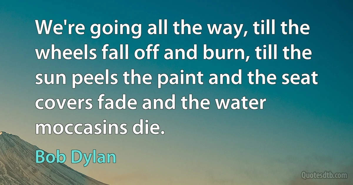 We're going all the way, till the wheels fall off and burn, till the sun peels the paint and the seat covers fade and the water moccasins die. (Bob Dylan)