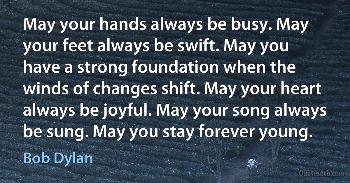 May your hands always be busy. May your feet always be swift. May you have a strong foundation when the winds of changes shift. May your heart always be joyful. May your song always be sung. May you stay forever young. (Bob Dylan)