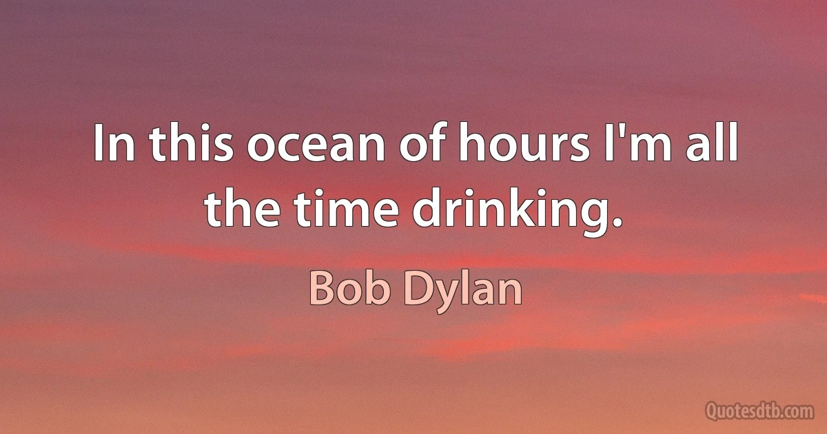 In this ocean of hours I'm all the time drinking. (Bob Dylan)