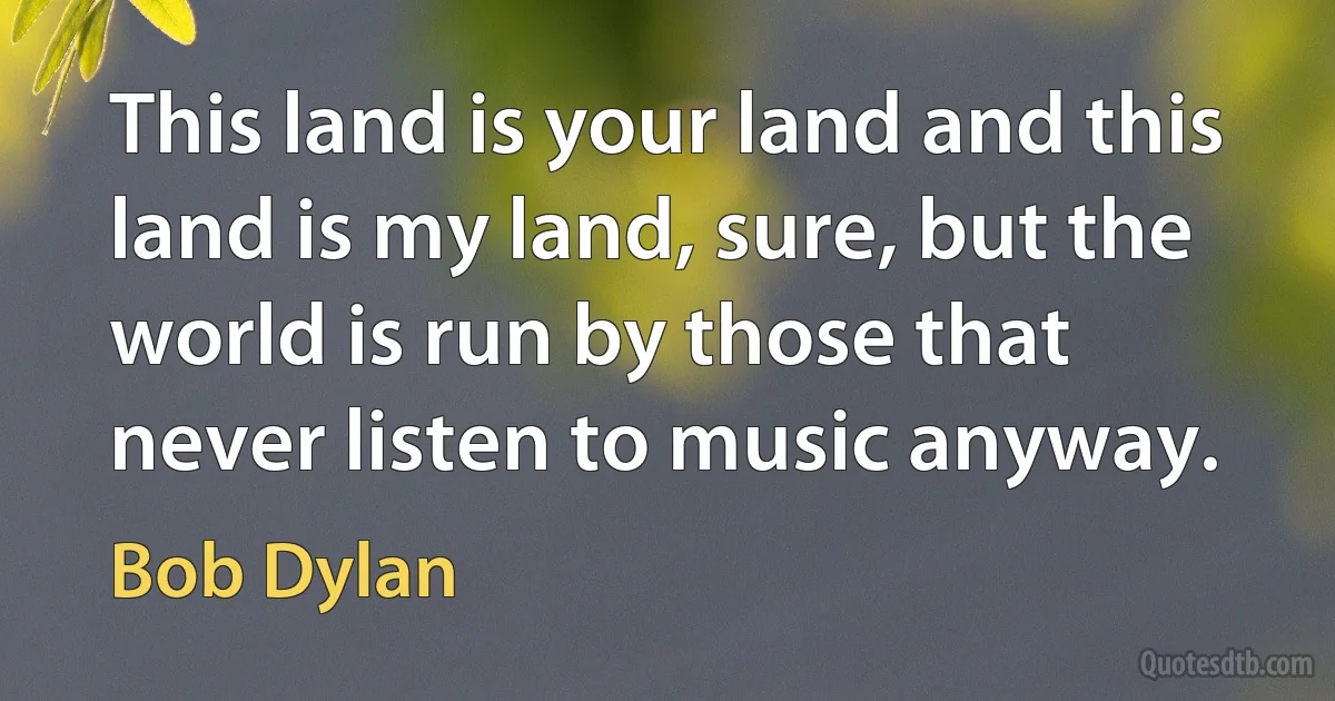 This land is your land and this land is my land, sure, but the world is run by those that never listen to music anyway. (Bob Dylan)