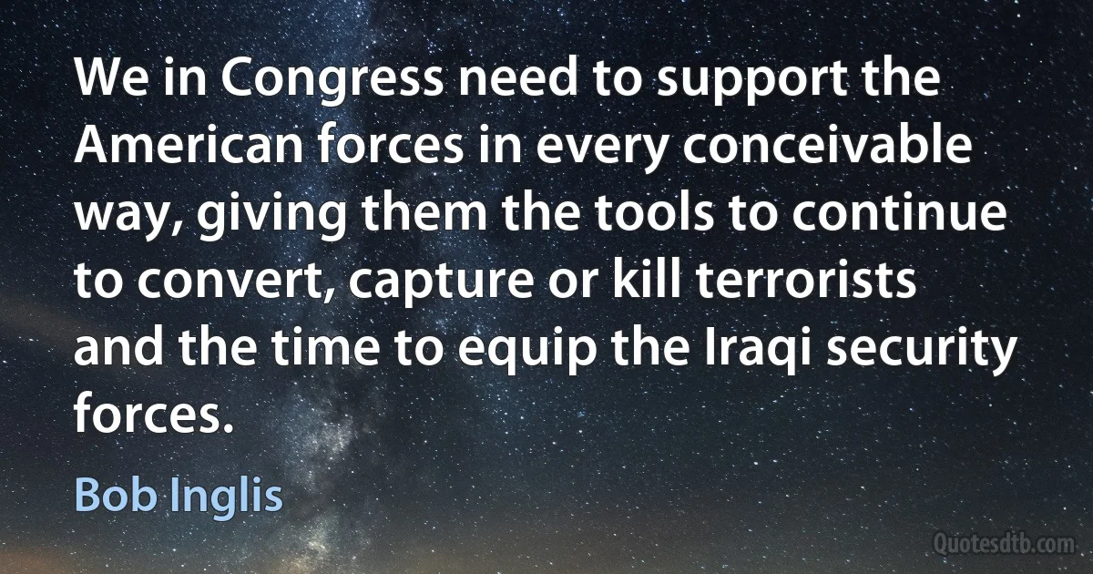 We in Congress need to support the American forces in every conceivable way, giving them the tools to continue to convert, capture or kill terrorists and the time to equip the Iraqi security forces. (Bob Inglis)