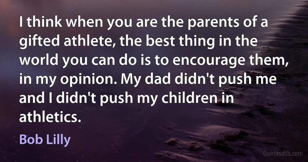 I think when you are the parents of a gifted athlete, the best thing in the world you can do is to encourage them, in my opinion. My dad didn't push me and I didn't push my children in athletics. (Bob Lilly)