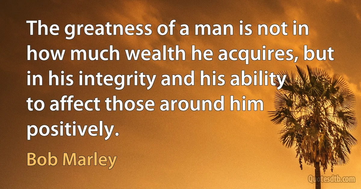 The greatness of a man is not in how much wealth he acquires, but in his integrity and his ability to affect those around him positively. (Bob Marley)