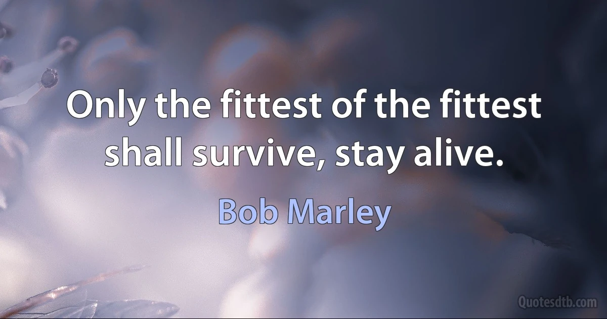 Only the fittest of the fittest shall survive, stay alive. (Bob Marley)