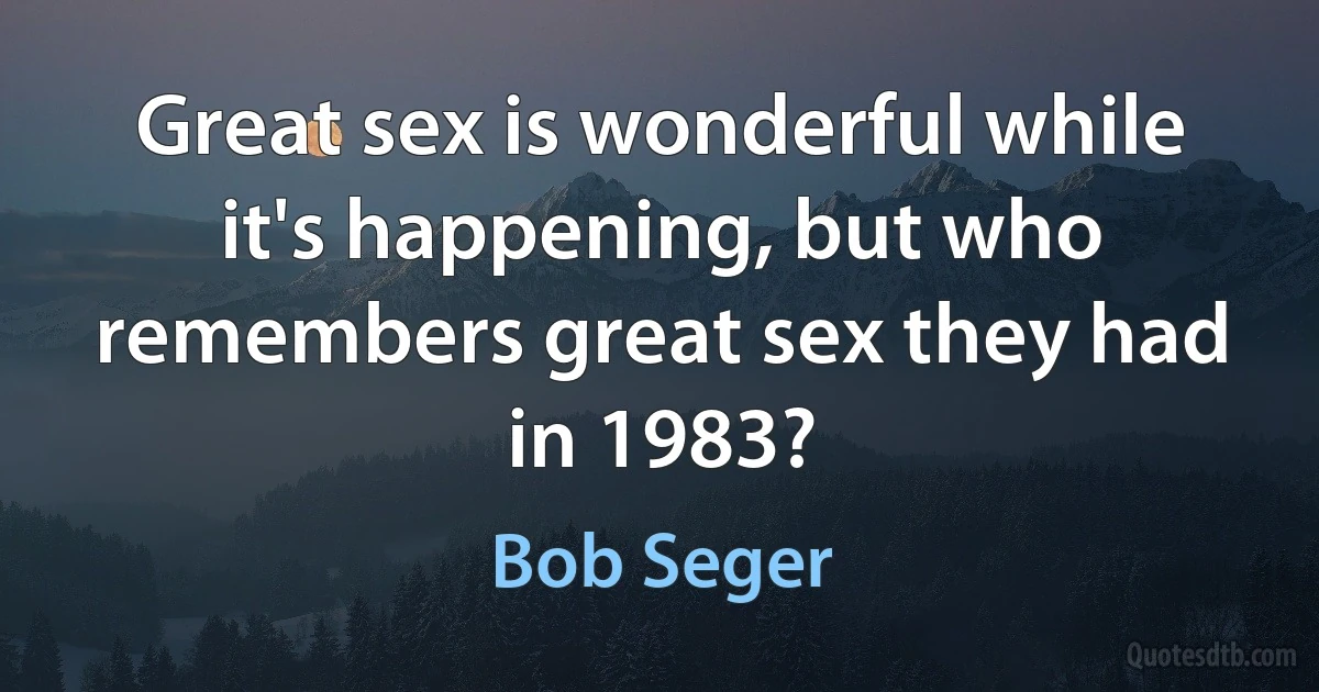 Great sex is wonderful while it's happening, but who remembers great sex they had in 1983? (Bob Seger)