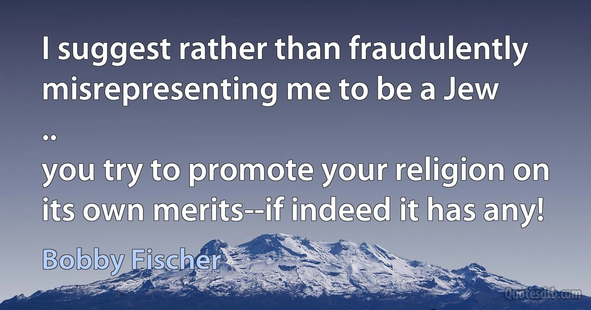 I suggest rather than fraudulently misrepresenting me to be a Jew
..
you try to promote your religion on its own merits--if indeed it has any! (Bobby Fischer)