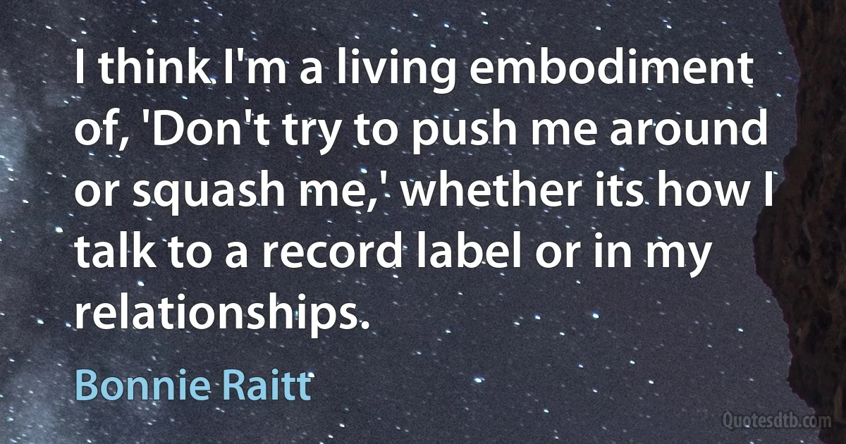 I think I'm a living embodiment of, 'Don't try to push me around or squash me,' whether its how I talk to a record label or in my relationships. (Bonnie Raitt)