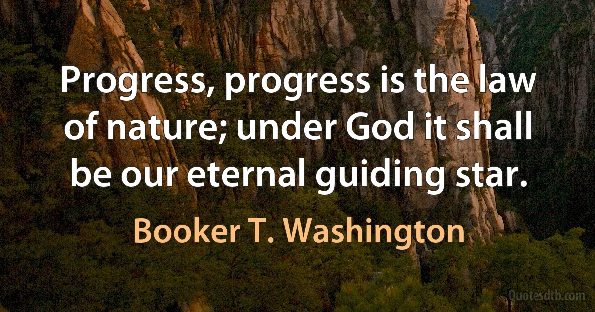 Progress, progress is the law of nature; under God it shall be our eternal guiding star. (Booker T. Washington)