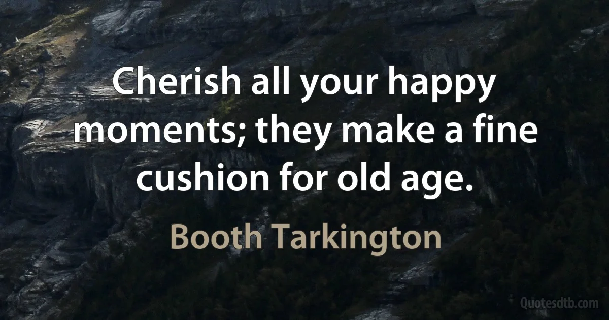 Cherish all your happy moments; they make a fine cushion for old age. (Booth Tarkington)