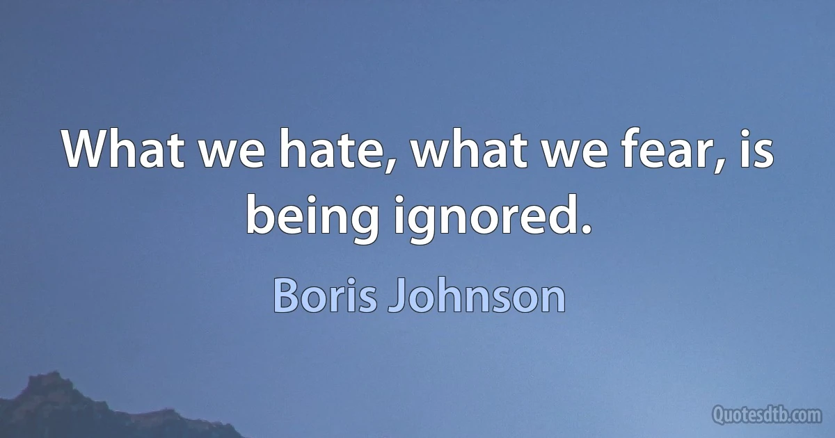 What we hate, what we fear, is being ignored. (Boris Johnson)