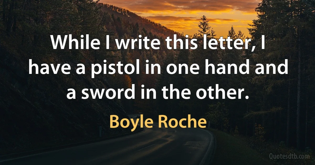 While I write this letter, I have a pistol in one hand and a sword in the other. (Boyle Roche)