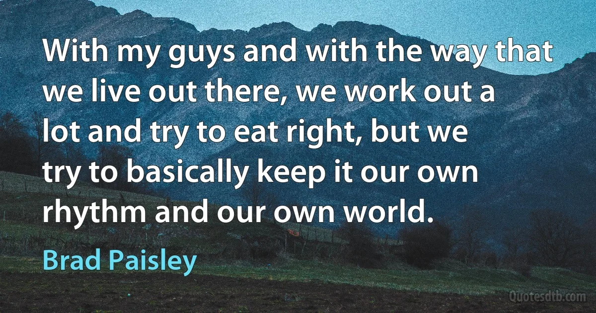 With my guys and with the way that we live out there, we work out a lot and try to eat right, but we try to basically keep it our own rhythm and our own world. (Brad Paisley)