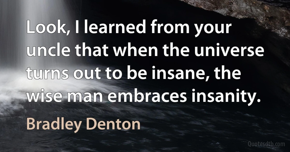 Look, I learned from your uncle that when the universe turns out to be insane, the wise man embraces insanity. (Bradley Denton)