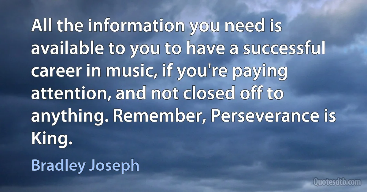 All the information you need is available to you to have a successful career in music, if you're paying attention, and not closed off to anything. Remember, Perseverance is King. (Bradley Joseph)