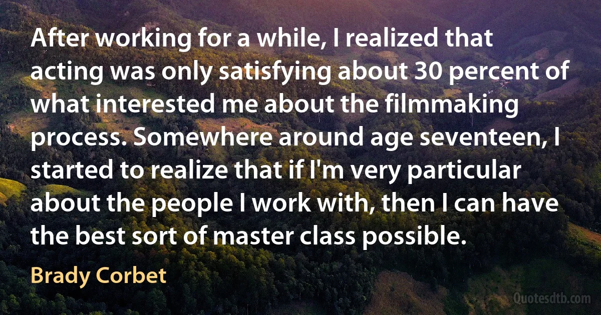 After working for a while, I realized that acting was only satisfying about 30 percent of what interested me about the filmmaking process. Somewhere around age seventeen, I started to realize that if I'm very particular about the people I work with, then I can have the best sort of master class possible. (Brady Corbet)