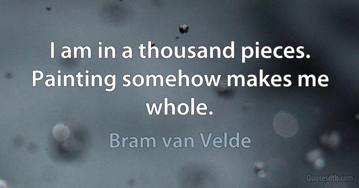 I am in a thousand pieces. Painting somehow makes me whole. (Bram van Velde)