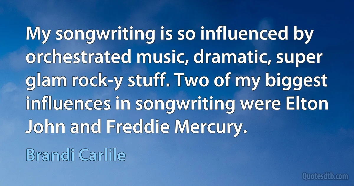 My songwriting is so influenced by orchestrated music, dramatic, super glam rock-y stuff. Two of my biggest influences in songwriting were Elton John and Freddie Mercury. (Brandi Carlile)