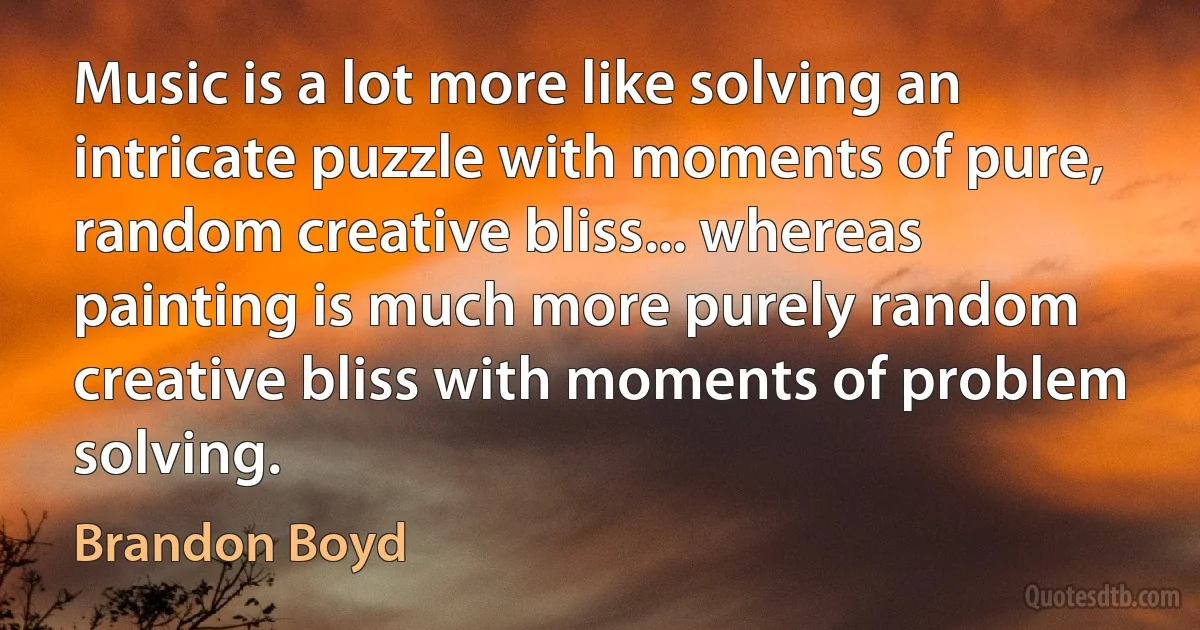 Music is a lot more like solving an intricate puzzle with moments of pure, random creative bliss... whereas painting is much more purely random creative bliss with moments of problem solving. (Brandon Boyd)